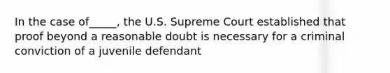 In the case of_____, the U.S. Supreme Court established that proof beyond a reasonable doubt is necessary for a criminal conviction of a juvenile defendant