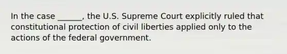 In the case ______, the U.S. Supreme Court explicitly ruled that constitutional protection of civil liberties applied only to the actions of the federal government.