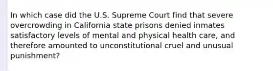 In which case did the U.S. Supreme Court find that severe overcrowding in California state prisons denied inmates satisfactory levels of mental and physical health care, and therefore amounted to unconstitutional cruel and unusual punishment?