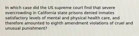 In which case did the US supreme court find that severe overcrowding in California state prisons denied inmates satisfactory levels of mental and physical health care, and therefore amounted to eighth amendment violations of cruel and unusual punishment?