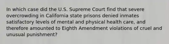 In which case did the U.S. Supreme Court find that severe overcrowding in California state prisons denied inmates satisfactory levels of mental and physical health care, and therefore amounted to Eighth Amendment violations of cruel and unusual punishment?