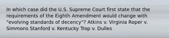 In which case did the U.S. Supreme Court first state that the requirements of the Eighth Amendment would change with "evolving standards of decency"? Atkins v. Virginia Roper v. Simmons Stanford v. Kentucky Trop v. Dulles