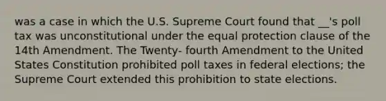 was a case in which the U.S. Supreme Court found that __'s poll tax was unconstitutional under the equal protection clause of the 14th Amendment. The Twenty- fourth Amendment to the United States Constitution prohibited poll taxes in federal elections; the Supreme Court extended this prohibition to state elections.