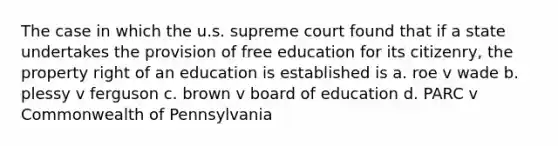 The case in which the u.s. supreme court found that if a state undertakes the provision of free education for its citizenry, the property right of an education is established is a. roe v wade b. plessy v ferguson c. brown v board of education d. PARC v Commonwealth of Pennsylvania