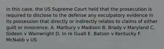 in this case, the US Supreme Court held that the prosecution is required to disclose to the defense any exculpatory evidence in its possession that directly or indirectly relates to claims of either guilt or innocence. A. Marbury v Madison B. Brady v Maryland C. Gideon v Wainwright D. In re Gualt E. Batson v Kentucky F. McNabb v US