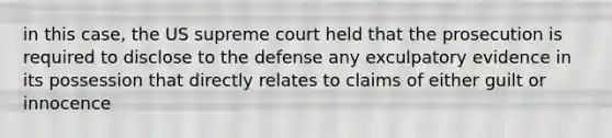 in this case, the US supreme court held that the prosecution is required to disclose to the defense any exculpatory evidence in its possession that directly relates to claims of either guilt or innocence