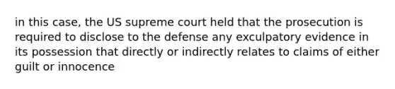 in this case, the US supreme court held that the prosecution is required to disclose to the defense any exculpatory evidence in its possession that directly or indirectly relates to claims of either guilt or innocence