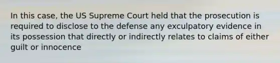 In this case, the US Supreme Court held that the prosecution is required to disclose to the defense any exculpatory evidence in its possession that directly or indirectly relates to claims of either guilt or innocence