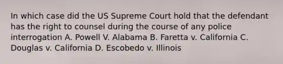 In which case did the US Supreme Court hold that the defendant has the right to counsel during the course of any police interrogation A. Powell V. Alabama B. Faretta v. California C. Douglas v. California D. Escobedo v. Illinois