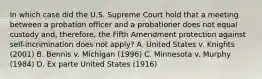 In which case did the U.S. Supreme Court hold that a meeting between a probation officer and a probationer does not equal custody and, therefore, the Fifth Amendment protection against self-incrimination does not apply? A. United States v. Knights (2001) B. Bennis v. Michigan (1996) C. Minnesota v. Murphy (1984) D. Ex parte United States (1916)