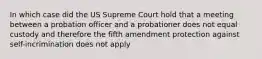 In which case did the US Supreme Court hold that a meeting between a probation officer and a probationer does not equal custody and therefore the fifth amendment protection against self-incrimination does not apply