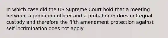 In which case did the US Supreme Court hold that a meeting between a probation officer and a probationer does not equal custody and therefore the fifth amendment protection against self-incrimination does not apply