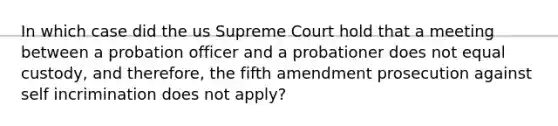 In which case did the us Supreme Court hold that a meeting between a probation officer and a probationer does not equal custody, and therefore, the fifth amendment prosecution against self incrimination does not apply?