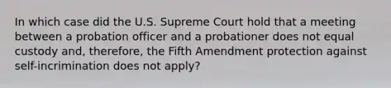 In which case did the U.S. Supreme Court hold that a meeting between a probation officer and a probationer does not equal custody and, therefore, the Fifth Amendment protection against self-incrimination does not apply?