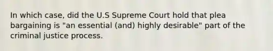 In which case, did the U.S Supreme Court hold that plea bargaining is "an essential (and) highly desirable" part of the criminal justice process.