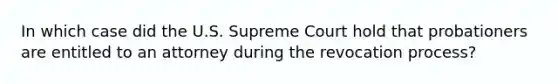 In which case did the U.S. Supreme Court hold that probationers are entitled to an attorney during the revocation process?