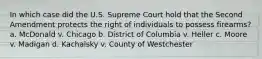 In which case did the U.S. Supreme Court hold that the Second Amendment protects the right of individuals to possess firearms? a. McDonald v. Chicago b. District of Columbia v. Heller c. Moore v. Madigan d. Kachalsky v. County of Westchester