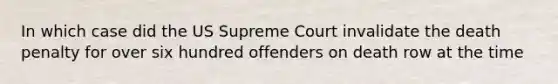 In which case did the US Supreme Court invalidate the death penalty for over six hundred offenders on death row at the time