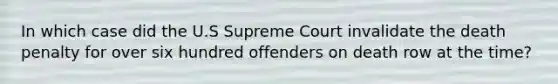 In which case did the U.S Supreme Court invalidate the death penalty for over six hundred offenders on death row at the time?