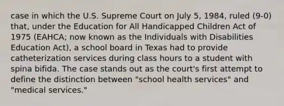 case in which the U.S. Supreme Court on July 5, 1984, ruled (9-0) that, under the Education for All Handicapped Children Act of 1975 (EAHCA; now known as the Individuals with Disabilities Education Act), a school board in Texas had to provide catheterization services during class hours to a student with spina bifida. The case stands out as the court's first attempt to define the distinction between "school health services" and "medical services."