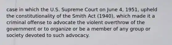 case in which the U.S. Supreme Court on June 4, 1951, upheld the constitutionality of the Smith Act (1940), which made it a criminal offense to advocate the violent overthrow of the government or to organize or be a member of any group or society devoted to such advocacy.