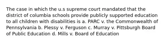 The case in which the u.s supreme court mandated that the district of columbia schools provide publicly supported education to all children with disabilities is a. PARC v. the Commonwealth of Pennsylvania b. Plessy v. Ferguson c. Murray v. Pittsburgh Board of Public Education d. Mills v. Board of Education