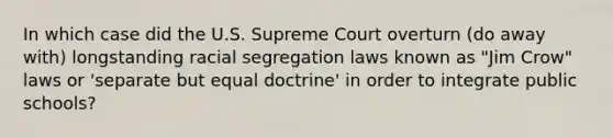 In which case did the U.S. Supreme Court overturn (do away with) longstanding racial segregation laws known as "Jim Crow" laws or 'separate but equal doctrine' in order to integrate public schools?