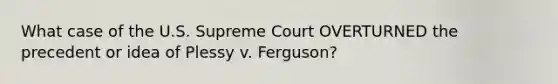 What case of the U.S. Supreme Court OVERTURNED the precedent or idea of Plessy v. Ferguson?