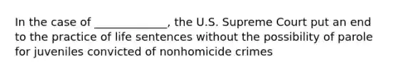 In the case of _____________, the U.S. Supreme Court put an end to the practice of life sentences without the possibility of parole for juveniles convicted of nonhomicide crimes