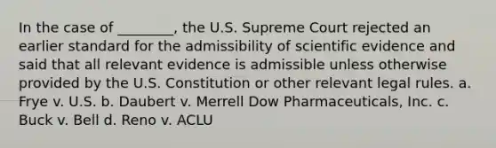 In the case of ________, the U.S. Supreme Court rejected an earlier standard for the admissibility of scientific evidence and said that all relevant evidence is admissible unless otherwise provided by the U.S. Constitution or other relevant legal rules. a. Frye v. U.S. b. Daubert v. Merrell Dow Pharmaceuticals, Inc. c. Buck v. Bell d. Reno v. ACLU