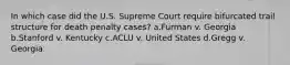 In which case did the U.S. Supreme Court require bifurcated trail structure for death penalty cases? a.Furman v. Georgia b.Stanford v. Kentucky c.ACLU v. United States d.Gregg v. Georgia