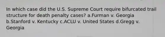 In which case did the U.S. Supreme Court require bifurcated trail structure for death penalty cases? a.Furman v. Georgia b.Stanford v. Kentucky c.ACLU v. United States d.Gregg v. Georgia