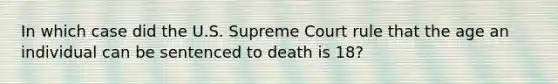 In which case did the U.S. Supreme Court rule that the age an individual can be sentenced to death is 18?