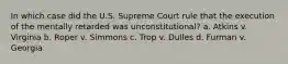 In which case did the U.S. Supreme Court rule that the execution of the mentally retarded was unconstitutional? a. Atkins v. Virginia b. Roper v. Simmons c. Trop v. Dulles d. Furman v. Georgia