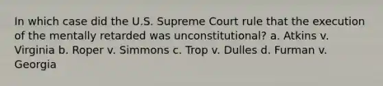 In which case did the U.S. Supreme Court rule that the execution of the mentally retarded was unconstitutional? a. Atkins v. Virginia b. Roper v. Simmons c. Trop v. Dulles d. Furman v. Georgia