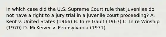 In which case did the U.S. Supreme Court rule that juveniles do not have a right to a jury trial in a juvenile court proceeding? A. Kent v. United States (1966) B. In re Gault (1967) C. In re Winship (1970) D. McKeiver v. Pennsylvania (1971)