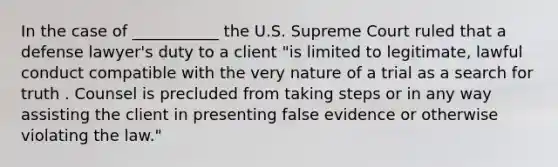 In the case of ___________ the U.S. Supreme Court ruled that a defense lawyer's duty to a client "is limited to legitimate, lawful conduct compatible with the very nature of a trial as a search for truth . Counsel is precluded from taking steps or in any way assisting the client in presenting false evidence or otherwise violating the law."