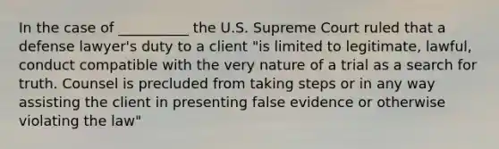 In the case of __________ the U.S. Supreme Court ruled that a defense lawyer's duty to a client "is limited to legitimate, lawful, conduct compatible with the very nature of a trial as a search for truth. Counsel is precluded from taking steps or in any way assisting the client in presenting false evidence or otherwise violating the law"