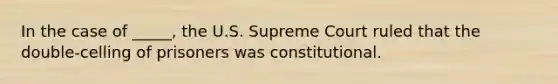 In the case of _____, the U.S. Supreme Court ruled that the double-celling of prisoners was constitutional.