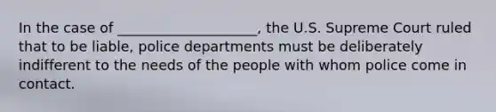 In the case of ____________________, the U.S. Supreme Court ruled that to be liable, police departments must be deliberately indifferent to the needs of the people with whom police come in contact.