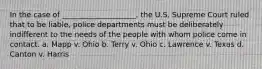 In the case of ____________________, the U.S. Supreme Court ruled that to be liable, police departments must be deliberately indifferent to the needs of the people with whom police come in contact. a. Mapp v. Ohio b. Terry v. Ohio c. Lawrence v. Texas d. Canton v. Harris