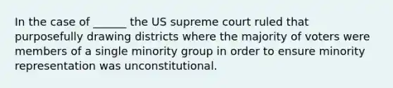 In the case of ______ the US supreme court ruled that purposefully drawing districts where the majority of voters were members of a single minority group in order to ensure minority representation was unconstitutional.