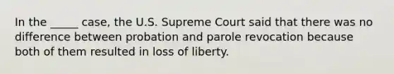 In the _____ case, the U.S. Supreme Court said that there was no difference between probation and parole revocation because both of them resulted in loss of liberty.