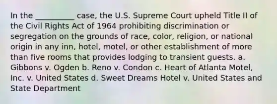 In the __________ case, the U.S. Supreme Court upheld Title II of the Civil Rights Act of 1964 prohibiting discrimination or segregation on the grounds of race, color, religion, or national origin in any inn, hotel, motel, or other establishment of more than five rooms that provides lodging to transient guests. a. Gibbons v. Ogden b. Reno v. Condon c. Heart of Atlanta Motel, Inc. v. United States d. Sweet Dreams Hotel v. United States and State Department