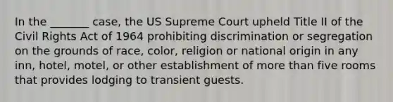 In the _______ case, the US Supreme Court upheld Title II of the Civil Rights Act of 1964 prohibiting discrimination or segregation on the grounds of race, color, religion or national origin in any inn, hotel, motel, or other establishment of more than five rooms that provides lodging to transient guests.