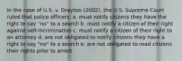 In the case of U.S. v. Drayton (2002), the U.S. Supreme Court ruled that police officers: a. must notify citizens they have the right to say "no" to a search b. must notify a citizen of their right against self-incrimination c. must notify a citizen of their right to an attorney d. are not obligated to notify citizens they have a right to say "no" to a search e. are not obligated to read citizens their rights prior to arrest