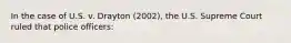 In the case of U.S. v. Drayton (2002), the U.S. Supreme Court ruled that police officers: