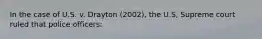 In the case of U.S. v. Drayton (2002), the U.S, Supreme court ruled that police officers: