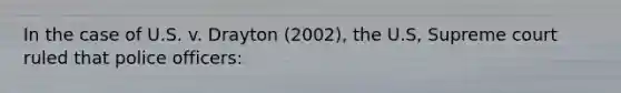 In the case of U.S. v. Drayton (2002), the U.S, Supreme court ruled that police officers: