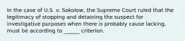 In the case of U.S. v. Sokolow, the Supreme Court ruled that the legitimacy of stopping and detaining the suspect for investigative purposes when there is probably cause lacking, must be according to ______ criterion.